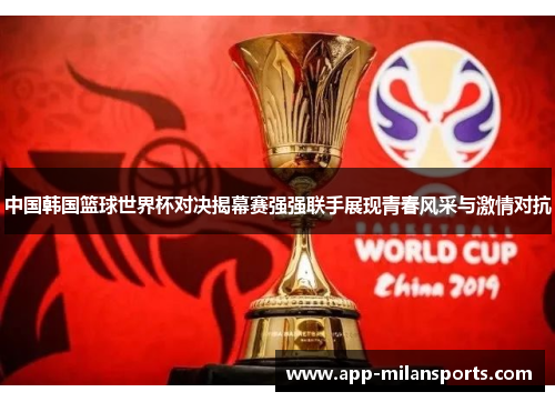 中国韩国篮球世界杯对决揭幕赛强强联手展现青春风采与激情对抗
